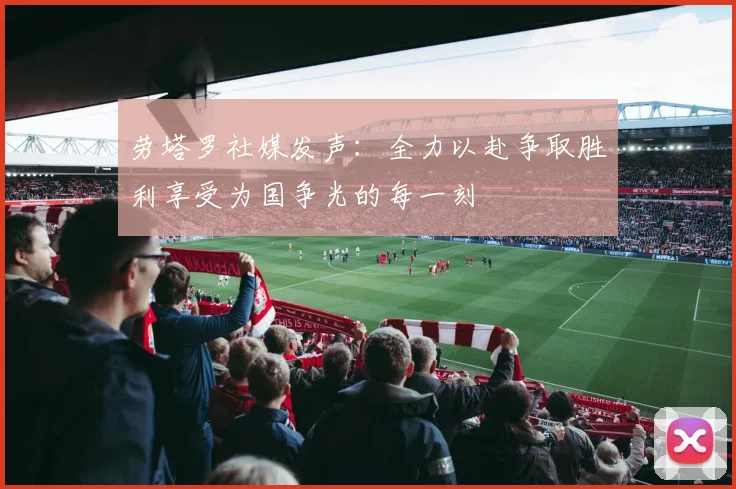 劳塔罗社媒发声：全力以赴争取胜利享受为国争光的每一刻