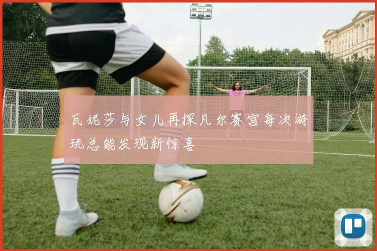 瓦妮莎与女儿再探凡尔赛宫每次游玩总能发现新惊喜