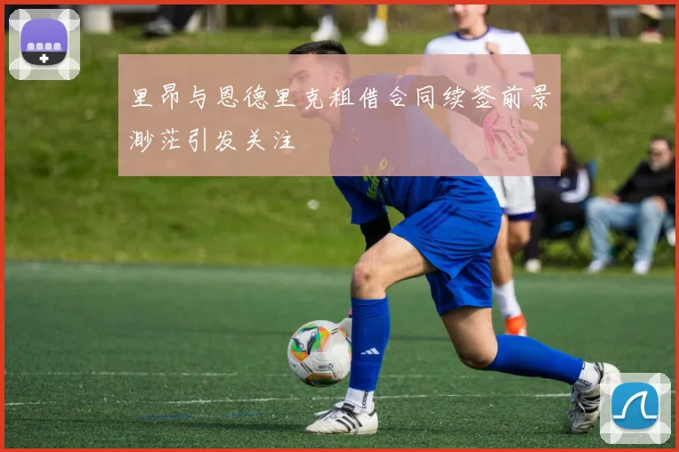 里昂与恩德里克租借合同续签前景渺茫引发关注