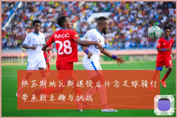 热苏斯纳瓦斯退役后怀念足球骑行带来新乐趣与挑战
