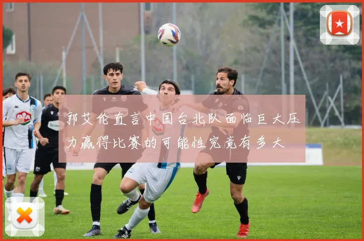 郭艾伦直言中国台北队面临巨大压力赢得比赛的可能性究竟有多大