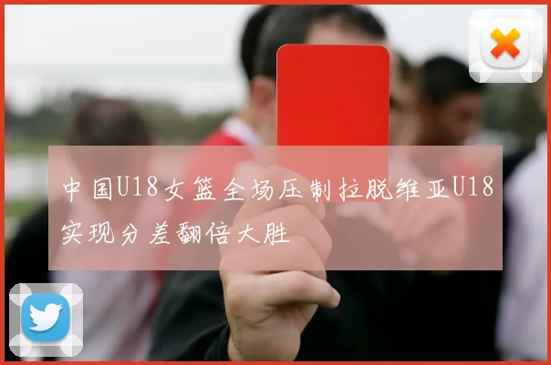 中国U18女篮全场压制拉脱维亚U18实现分差翻倍大胜