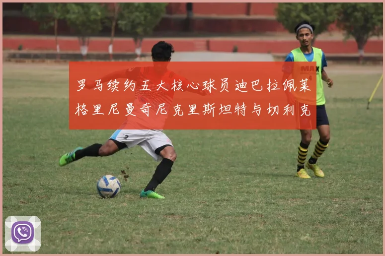 罗马续约五大核心球员迪巴拉佩莱格里尼曼奇尼克里斯坦特与切利克共创未来