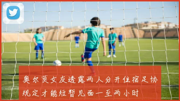 奥尔莫女友透露两人分开住宿足协规定才能短暂见面一至两小时