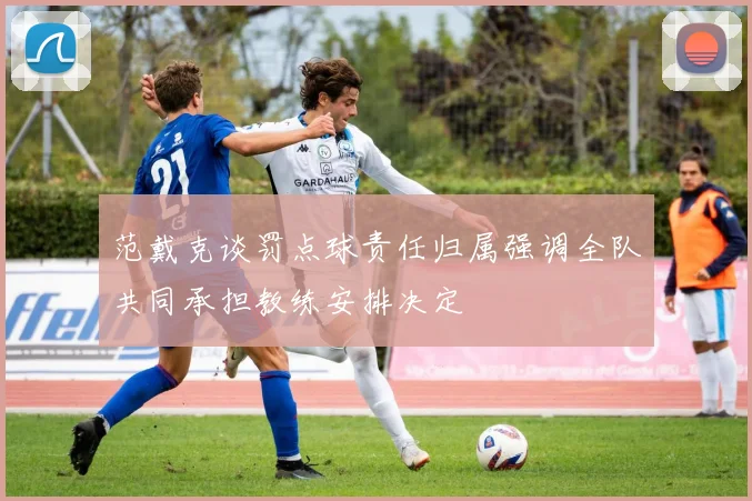 范戴克谈罚点球责任归属强调全队共同承担教练安排决定