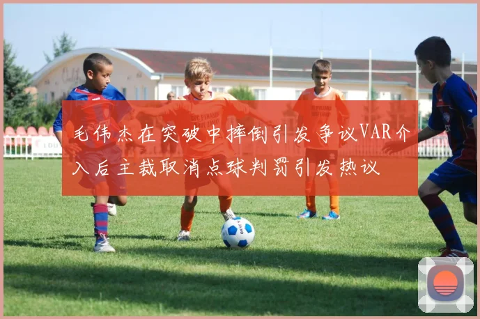 毛伟杰在突破中摔倒引发争议VAR介入后主裁取消点球判罚引发热议