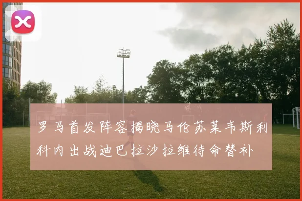 罗马首发阵容揭晓马伦苏莱韦斯利科内出战迪巴拉沙拉维待命替补