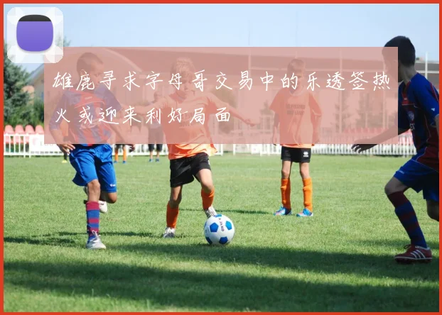 雄鹿寻求字母哥交易中的乐透签热火或迎来利好局面