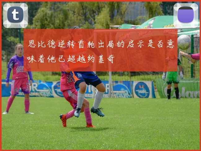 恩比德逆转首轮出局的启示是否意味着他已超越约基奇