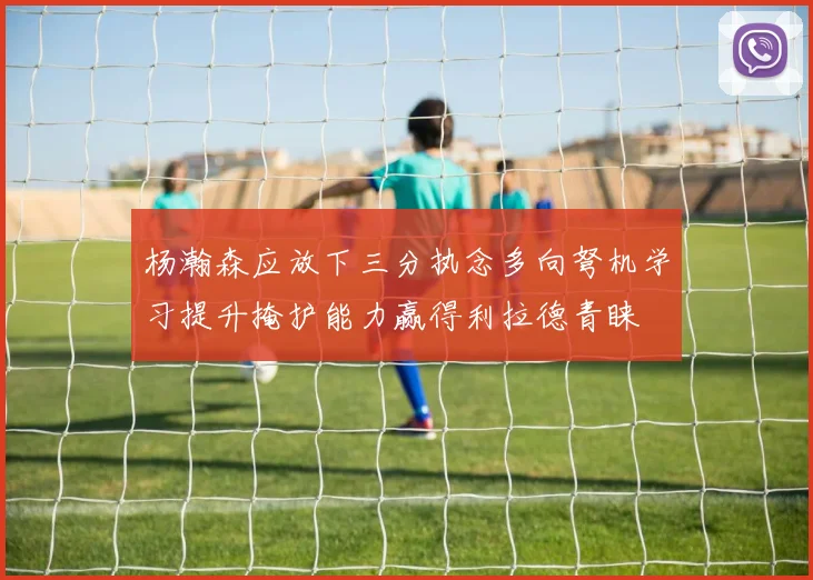 杨瀚森应放下三分执念多向弩机学习提升掩护能力赢得利拉德青睐