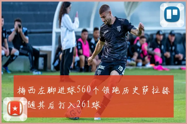 梅西左脚进球560个领跑历史萨拉赫紧随其后打入261球