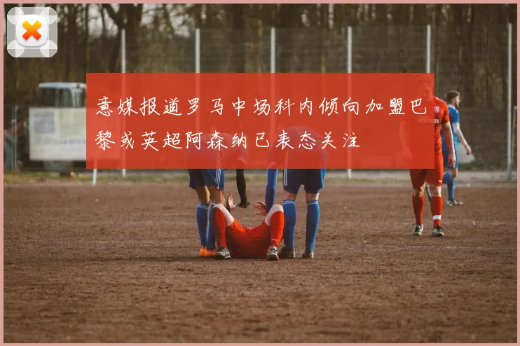 意媒报道罗马中场科内倾向加盟巴黎或英超阿森纳已表态关注