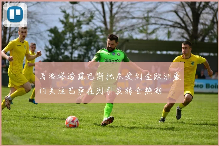 马洛塔透露巴斯托尼受到全欧洲豪门关注巴萨在列引发转会热潮