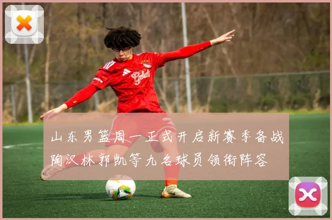 山东男篮周一正式开启新赛季备战陶汉林郭凯等九名球员领衔阵容