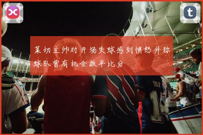 莱切主帅对开场失球感到愤怒并称球队曾有机会扳平比分